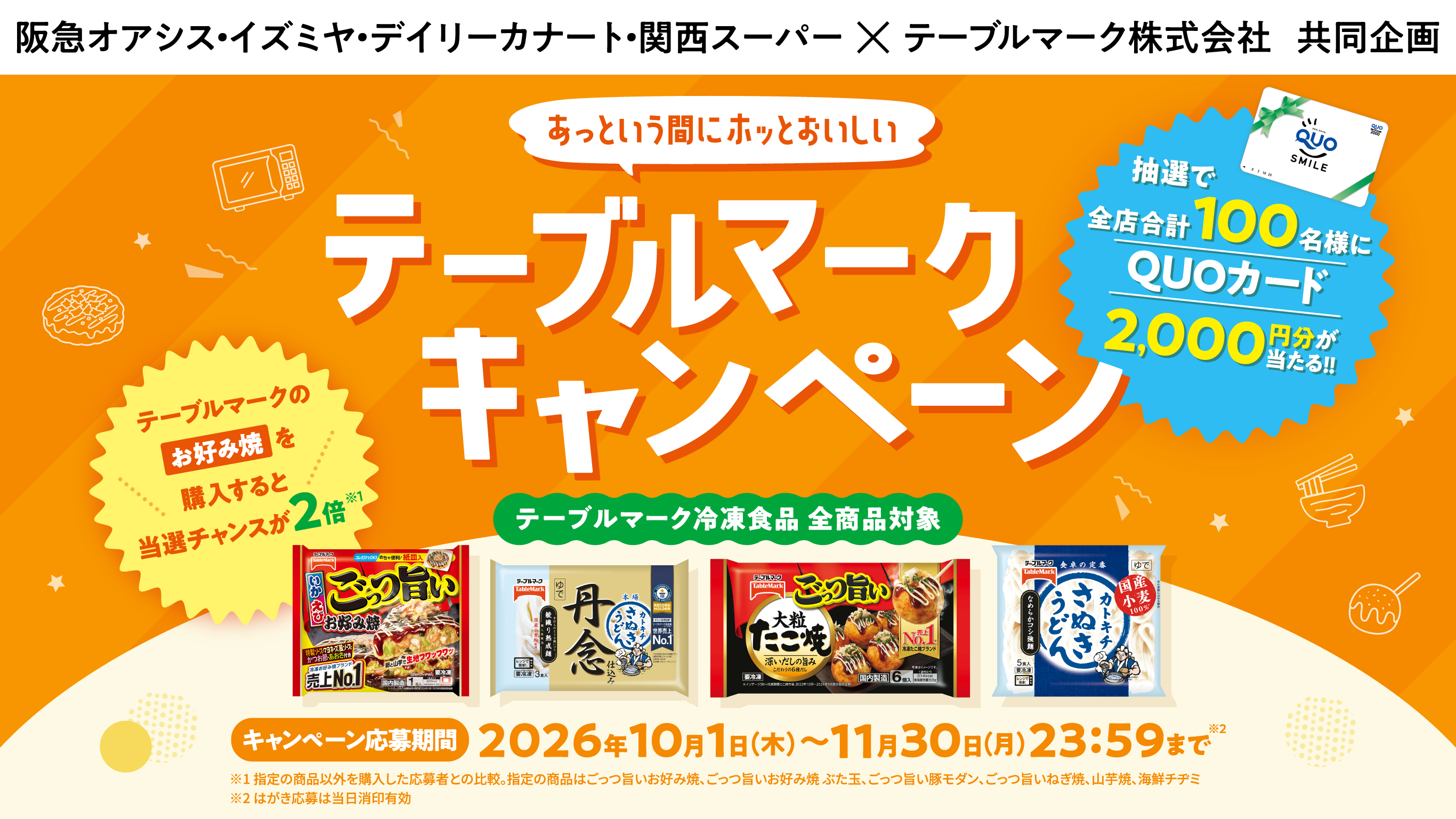 阪急オアシス・イズミヤ・デイリーカナート・関西スーパー×テーブルマーク株式会社　共同企画 あっという間にホッとおいしい テーブルマークキャンペーン 抽選で全店合計100名様にQUOカード2,000円分が当たる!! テーブルマークのお好み焼を購入すると当選チャンスが2倍※1 テーブルマーク冷凍食品 全商品対象 キャンペーン期間 2026/10/1（木）～11/30（月）23:59まで※2 ※1 指定の商品以外を購入した応募者との比較。指定の商品はごっつ旨いお好み焼、ごっつ旨いお好み焼 ぶた玉、ごっつ旨い豚モダン、ごっつ旨いねぎ焼、山芋焼、海鮮チヂミ ※2 はがき応募は当日消印有効