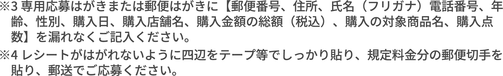 ※3 専用応募はがきまたは郵便はがきに【郵便番号、住所、氏名（フリガナ）電話番号、年齢、性別、購入日、購入店舗名、購入金額の総額（税込）、購入の対象商品名、購入点数】を漏れなくご記入ください。 ※4 レシートがはがれないように四辺をテープ等でしっかり貼り、規定料金分の郵便切手を貼り、郵送でご応募ください。