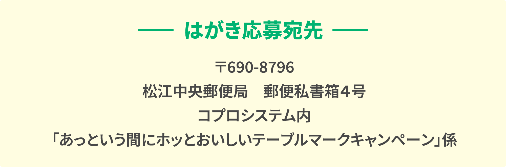 はがき応募宛先 〒690-8796 松江中央郵便局　郵便私書箱４号 コプロシステム内 「あっという間にホッとおいしいテーブルマークキャンペーン」係