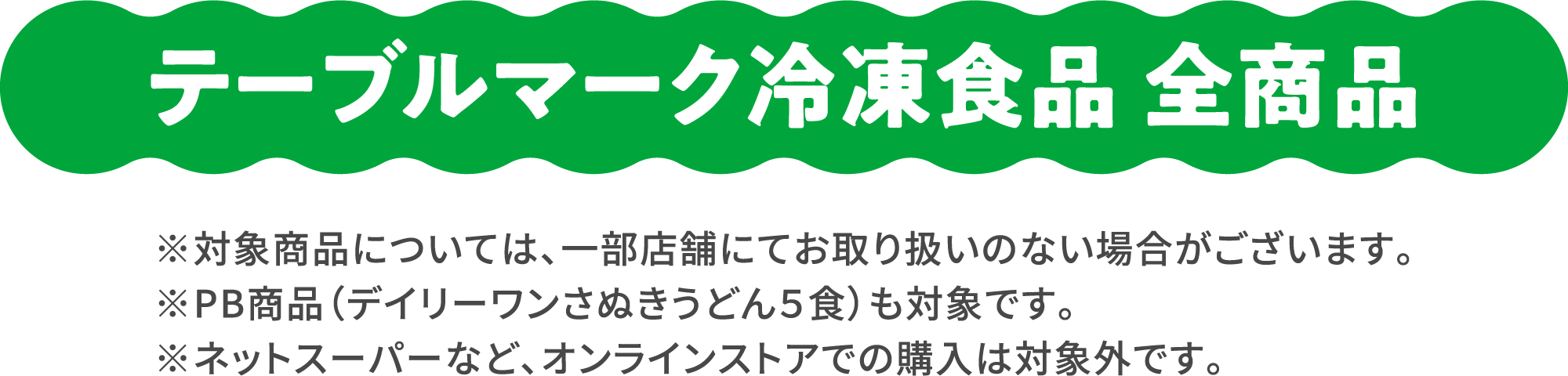 テーブルマーク冷凍食品 全商品 ※対象商品については、一部店舗にてお取り扱いのない場合がございます。※PB商品（デイリーワンさぬきうどん５食）も対象です。 ※ネットスーパーなど、オンラインストアでの購入は対象外です。